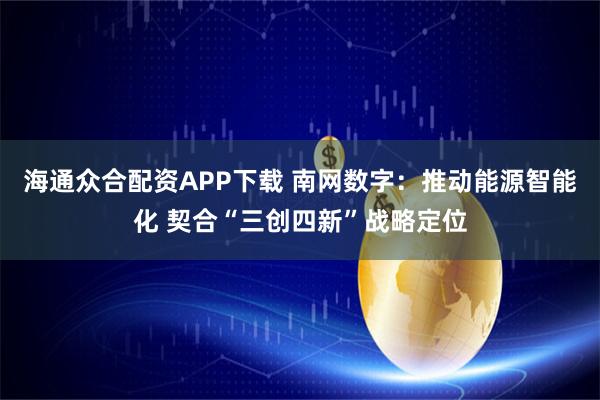 海通众合配资APP下载 南网数字：推动能源智能化 契合“三创四新”战略定位