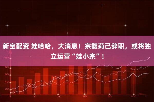 新宝配资 娃哈哈，大消息！宗馥莉已辞职，或将独立运营“娃小宗”！