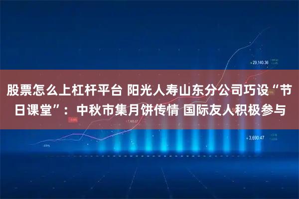 股票怎么上杠杆平台 阳光人寿山东分公司巧设“节日课堂”：中秋市集月饼传情 国际友人积极参与