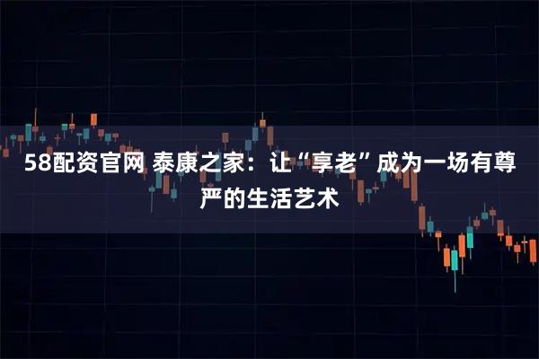 58配资官网 泰康之家：让“享老”成为一场有尊严的生活艺术