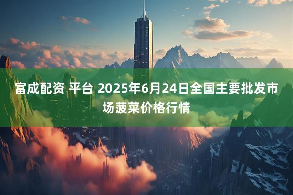 富成配资 平台 2025年6月24日全国主要批发市场菠菜价格行情