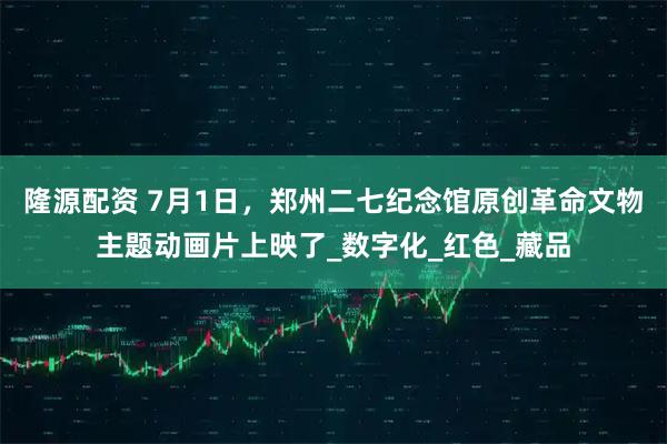 隆源配资 7月1日，郑州二七纪念馆原创革命文物主题动画片上映了_数字化_红色_藏品