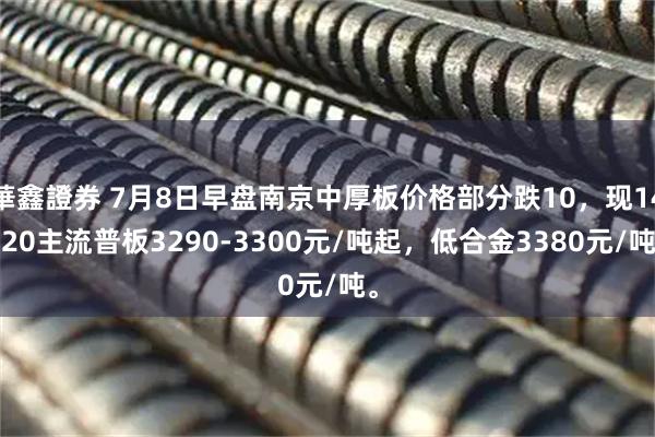 華鑫證券 7月8日早盘南京中厚板价格部分跌10，现14-20主流普板3290-3300元/吨起，低合金3380元/吨。