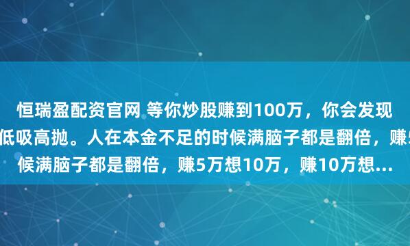 恒瑞盈配资官网 等你炒股赚到100万，你会发现，人生的终极意义就是低吸高抛。人在本金不足的时候满脑子都是翻倍，赚5万想10万，赚10万想...