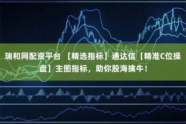 瑞和网配资平台 【精选指标】通达信【精准C位操盘】主图指标，助你股海擒牛！