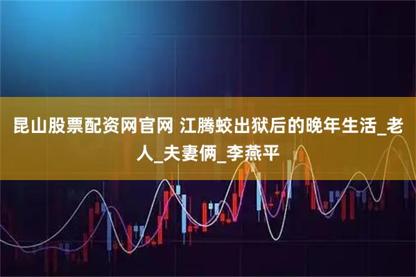 昆山股票配资网官网 江腾蛟出狱后的晚年生活_老人_夫妻俩_李燕平