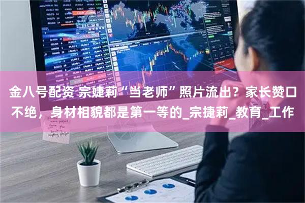 金八号配资 宗婕莉“当老师”照片流出？家长赞口不绝，身材相貌都是第一等的_宗捷莉_教育_工作