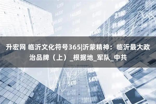 升宏网 临沂文化符号365|沂蒙精神：临沂最大政治品牌（上）_根据地_军队_中共