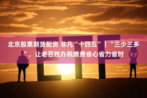 北京股票期货配资 非凡“十四五”｜“三少三多”，让老百姓办税缴费省心省力省时