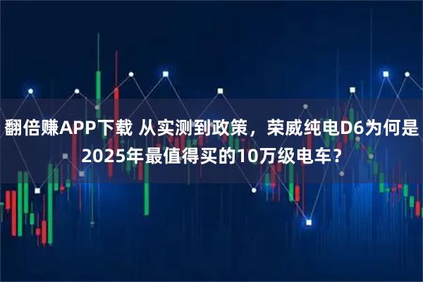翻倍赚APP下载 从实测到政策，荣威纯电D6为何是2025年最值得买的10万级电车？