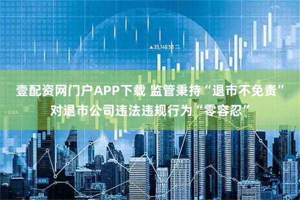 壹配资网门户APP下载 监管秉持“退市不免责”对退市公司违法违规行为“零容忍”