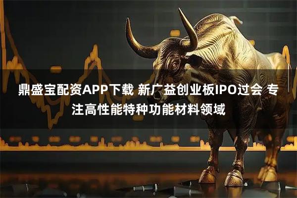鼎盛宝配资APP下载 新广益创业板IPO过会 专注高性能特种功能材料领域