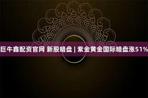 巨牛鑫配资官网 新股暗盘 | 紫金黄金国际暗盘涨51%