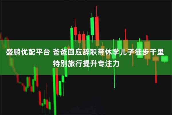 盛鹏优配平台 爸爸回应辞职带休学儿子徒步千里 特别旅行提升专注力