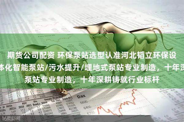 期货公司配资 环保泵站选型认准河北韬立环保设备有限公司，一体化智能泵站/污水提升/埋地式泵站专业制造，十年深耕铸就行业标杆