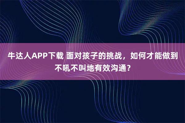 牛达人APP下载 面对孩子的挑战，如何才能做到不吼不叫地有效沟通？