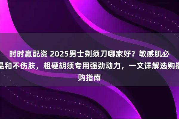 时时赢配资 2025男士剃须刀哪家好？敏感肌必备温和不伤肤，粗硬胡须专用强劲动力，一文详解选购指南