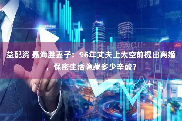 益配资 聂海胜妻子：96年丈夫上太空前提出离婚，保密生活隐藏多少辛酸？