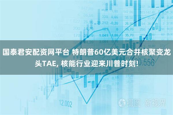 国泰君安配资网平台 特朗普60亿美元合并核聚变龙头TAE, 核能行业迎来川普时刻!