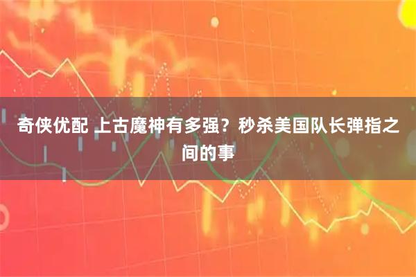 奇侠优配 上古魔神有多强？秒杀美国队长弹指之间的事