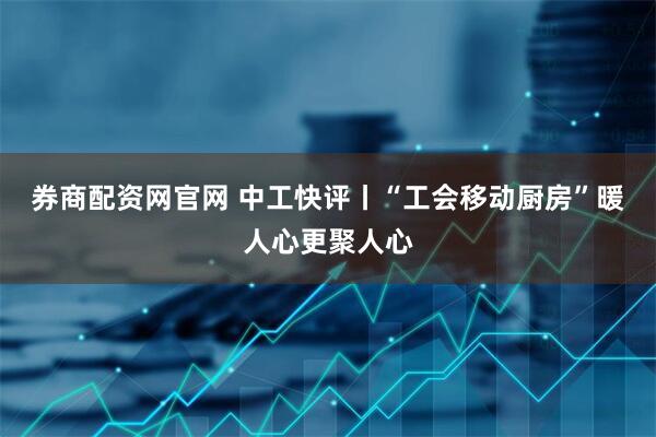 券商配资网官网 中工快评丨“工会移动厨房”暖人心更聚人心