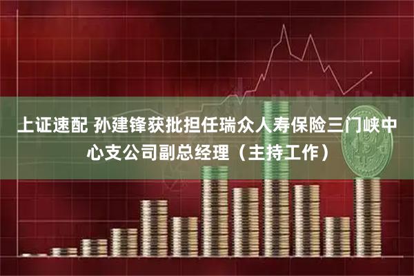 上证速配 孙建锋获批担任瑞众人寿保险三门峡中心支公司副总经理（主持工作）
