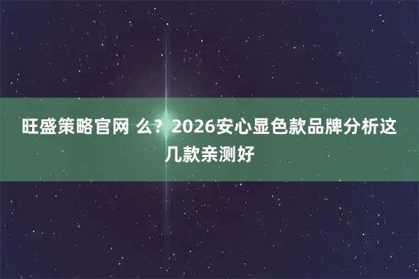 旺盛策略官网 么？2026安心显色款品牌分析这几款亲测好