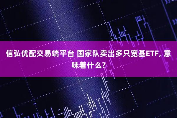 信弘优配交易端平台 国家队卖出多只宽基ETF, 意味着什么?