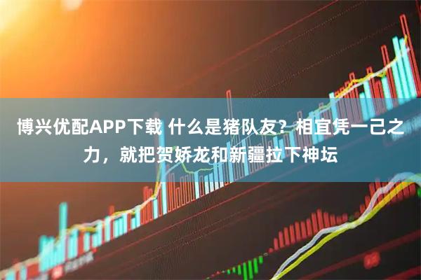 博兴优配APP下载 什么是猪队友？相宜凭一己之力，就把贺娇龙和新疆拉下神坛