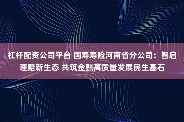 杠杆配资公司平台 国寿寿险河南省分公司：智启理赔新生态 共筑金融高质量发展民生基石