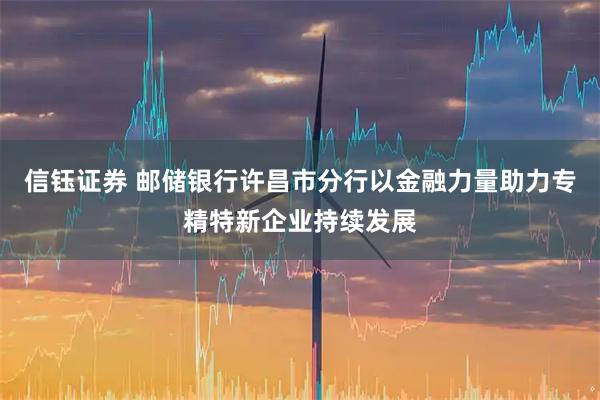 信钰证券 邮储银行许昌市分行以金融力量助力专精特新企业持续发展