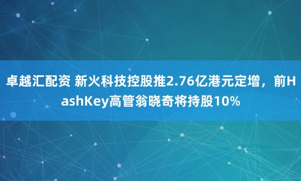 卓越汇配资 新火科技控股推2.76亿港元定增，前HashKey高管翁晓奇将持股10%