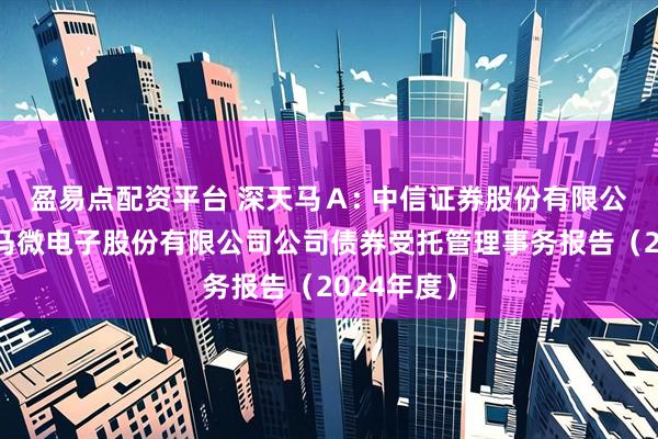 盈易点配资平台 深天马Ａ: 中信证券股份有限公司关于天马微电子股份有限公司公司债券受托管理事务报告（2024年度）