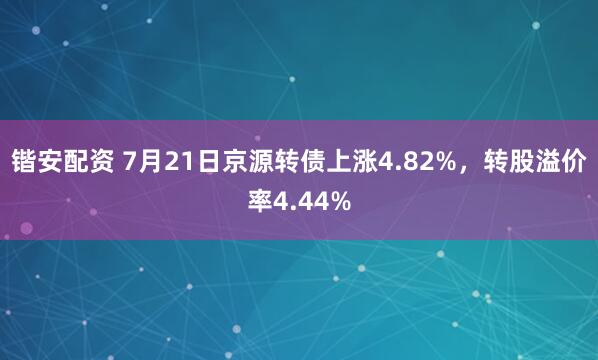 锴安配资 7月21日京源转债上涨4.82%，转股溢价率4.44%
