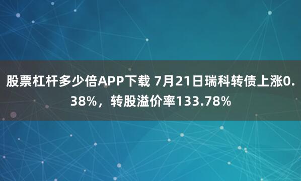 股票杠杆多少倍APP下载 7月21日瑞科转债上涨0.38%，转股溢价率133.78%