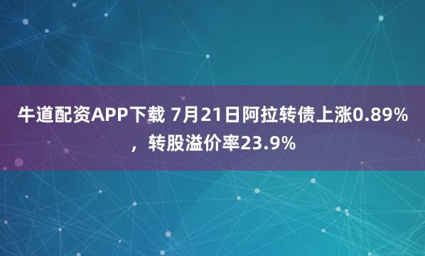 牛道配资APP下载 7月21日阿拉转债上涨0.89%，转股溢价率23.9%