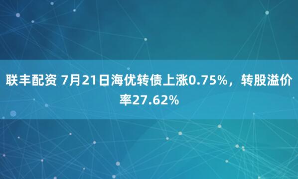 联丰配资 7月21日海优转债上涨0.75%，转股溢价率27.62%