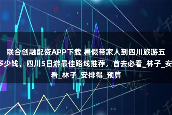 联合创融配资APP下载 暑假带家人到四川旅游五日游报团多少钱，四川5日游最佳路线推荐，首去必看_林子_安排得_预算