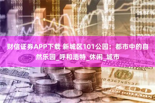财信证券APP下载 新城区101公园：都市中的自然乐园_呼和浩特_休闲_城市