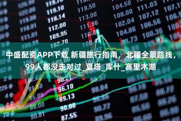 中盛配资APP下载 新疆旅行指南，北疆全景路线，99人都没走对过_夏塔_库什_赛里木湖