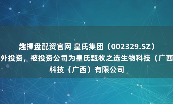 趣操盘配资官网 皇氏集团（002329.SZ）新增一起对外投资，被投资公司为皇氏甄牧之选生物科技（广西）有限公司
