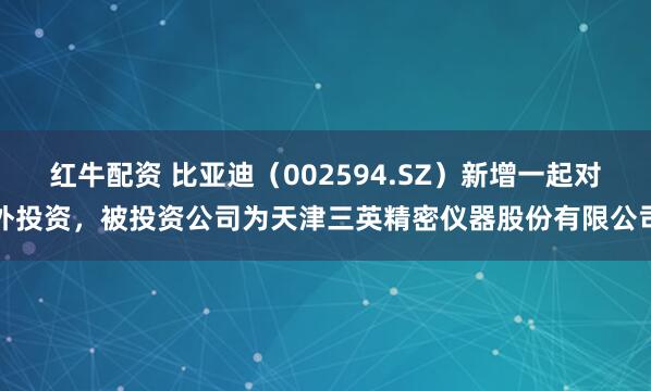 红牛配资 比亚迪（002594.SZ）新增一起对外投资，被投资公司为天津三英精密仪器股份有限公司