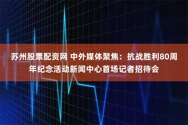 苏州股票配资网 中外媒体聚焦：抗战胜利80周年纪念活动新闻中心首场记者招待会