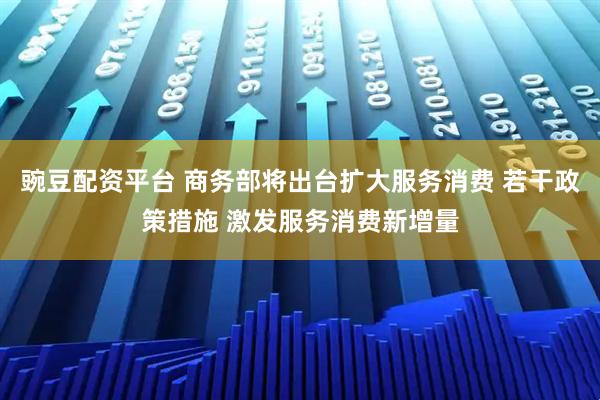 豌豆配资平台 商务部将出台扩大服务消费 若干政策措施 激发服务消费新增量