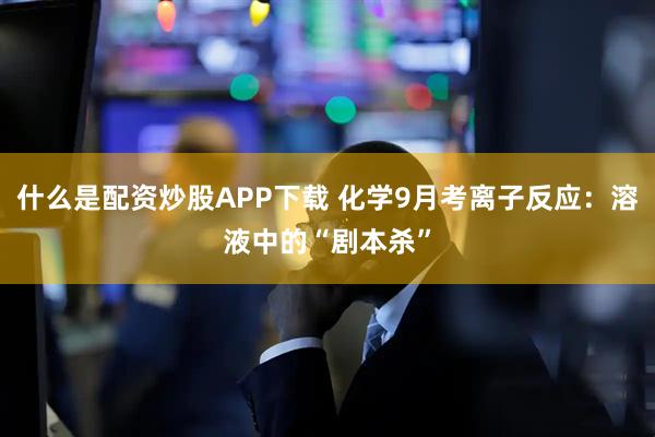 什么是配资炒股APP下载 化学9月考离子反应：溶液中的“剧本杀”