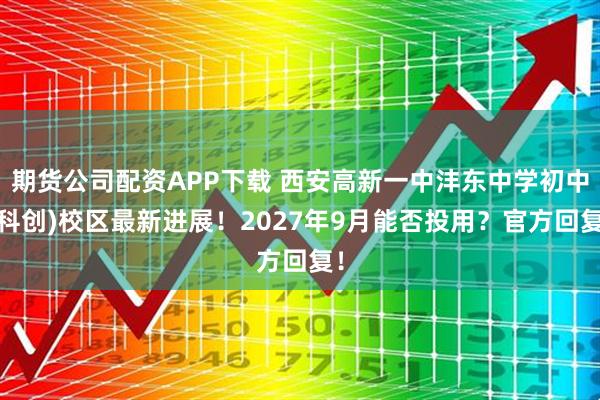 期货公司配资APP下载 西安高新一中沣东中学初中(科创)校区最新进展！2027年9月能否投用？官方回复！