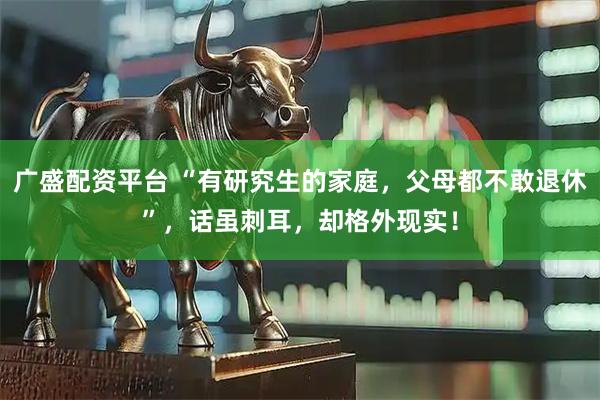 广盛配资平台 “有研究生的家庭，父母都不敢退休”，话虽刺耳，却格外现实！