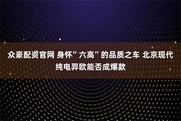 众豪配资官网 身怀”六高”的品质之车 北京现代纯电羿欧能否成爆款
