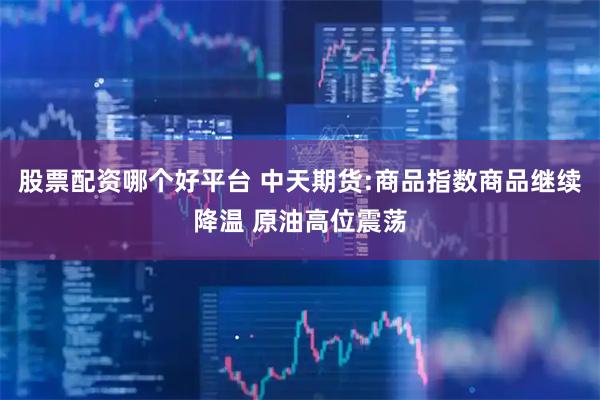 股票配资哪个好平台 中天期货:商品指数商品继续降温 原油高位震荡